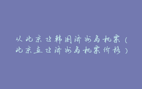 从北京飞韩国济州岛机票(北京直飞济州岛机票价格)