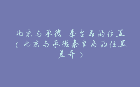 北京与承德 秦皇岛的位置(北京与承德秦皇岛的位置差异)