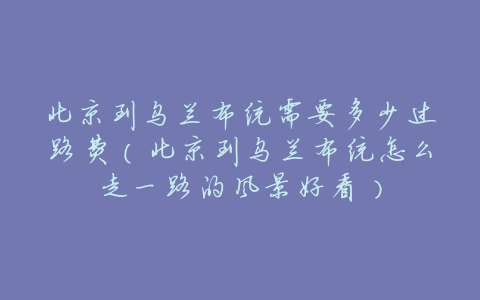 北京到乌兰布统需要多少过路费(北京到乌兰布统怎么走一路的风景好看)