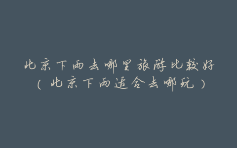 北京下雨去哪里旅游比较好(北京下雨适合去哪玩)