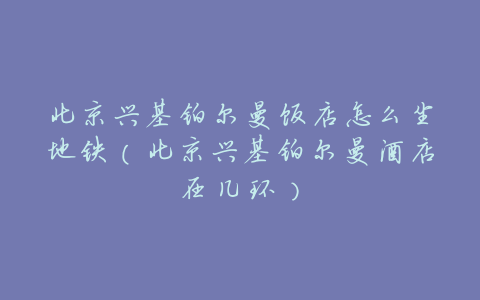 北京兴基铂尔曼饭店怎么坐地铁（北京兴基铂尔曼酒店在几环）