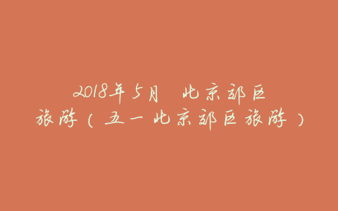2018年5月 北京郊区旅游（五一北京郊区旅游）