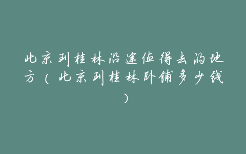 北京到桂林沿途值得去的地方(北京到桂林卧铺多少钱)