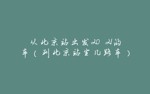 从北京站出发20 21的车（到北京站坐几路车）