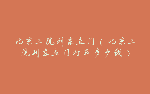 北京三院到东直门(北京三院到东直门打车多少钱)