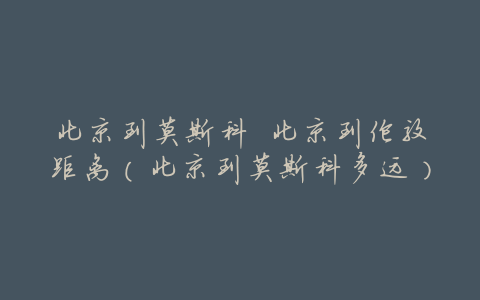 北京到莫斯科 北京到伦敦距离(北京到莫斯科多远)