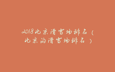 2018北京滑雪场排名(北京的滑雪场排名)