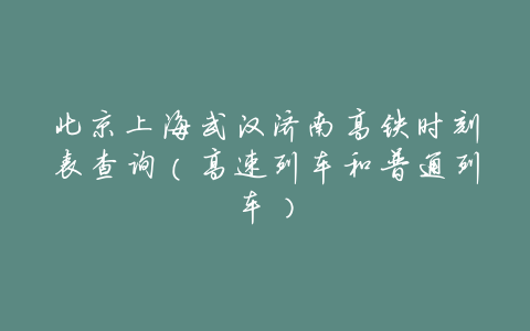 北京上海武汉济南高铁时刻表查询(高速列车和普通列车)