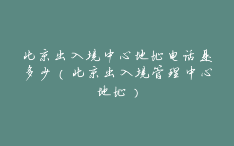 北京出入境中心地址电话是多少(北京出入境管理中心地址)