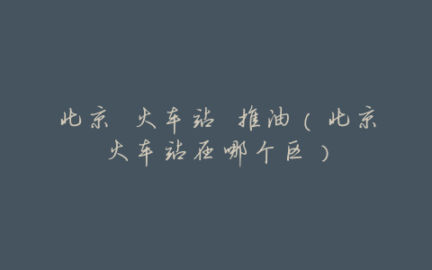 北京 火车站 推油(北京火车站在哪个区)