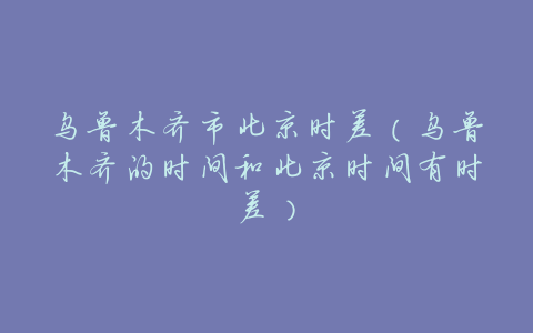 乌鲁木齐市北京时差（乌鲁木齐的时间和北京时间有时差）