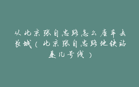 从北京张自忠路怎么座车去长城(北京张自忠路地铁站是几号线)