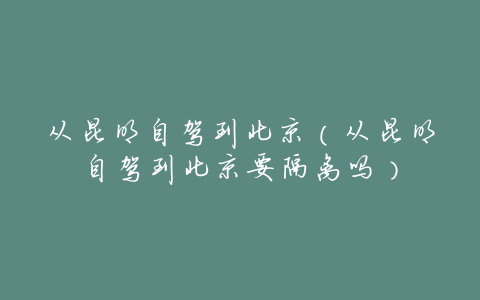 从昆明自驾到北京(从昆明自驾到北京要隔离吗)
