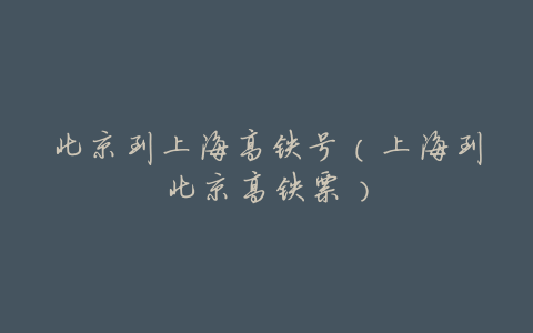 北京到上海高铁号(上海到北京高铁票)