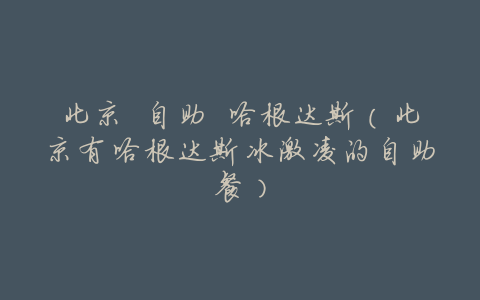 北京 自助 哈根达斯(北京有哈根达斯冰激凌的自助餐)