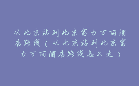 从北京站到北京富力万丽酒店路线（从北京站到北京富力万丽酒店路线怎么走）