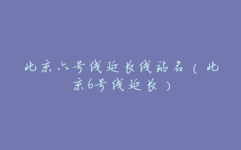 北京六号线延长线站名(北京6号线延长)
