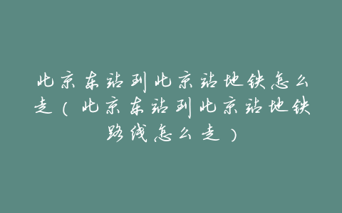 北京东站到北京站地铁怎么走(北京东站到北京站地铁路线怎么走)
