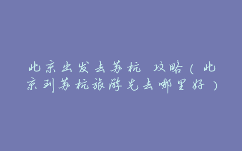 北京出发去苏杭 攻略(北京到苏杭旅游先去哪里好)