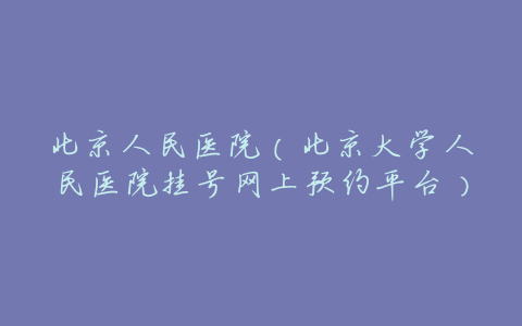 北京人民医院（北京大学人民医院挂号网上预约平台）