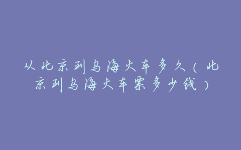 从北京到乌海火车多久(北京到乌海火车票多少钱)