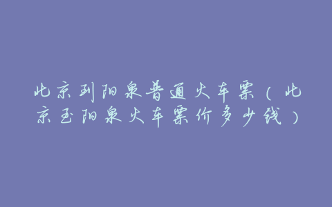 北京到阳泉普通火车票(北京至阳泉火车票价多少钱)