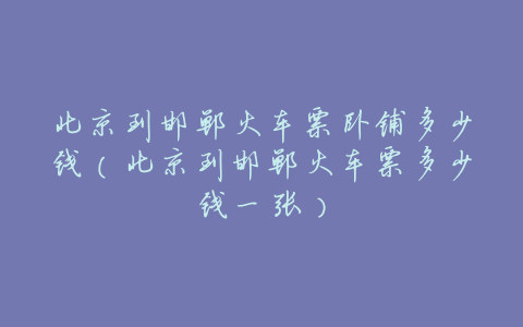 北京到邯郸火车票卧铺多少钱(北京到邯郸火车票多少钱一张)