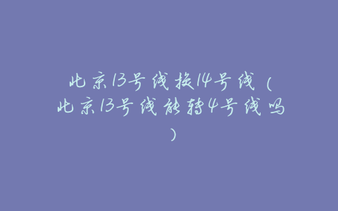 北京13号线换14号线(北京13号线能转4号线吗)