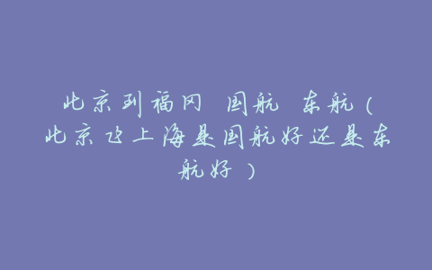 北京到福冈 国航 东航(北京飞上海是国航好还是东航好)