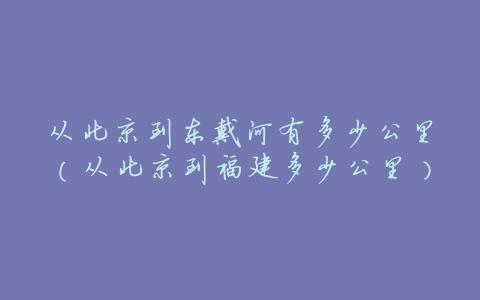从北京到东戴河有多少公里(从北京到福建多少公里)