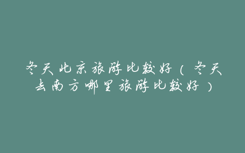 冬天北京旅游比较好(冬天去南方哪里旅游比较好)