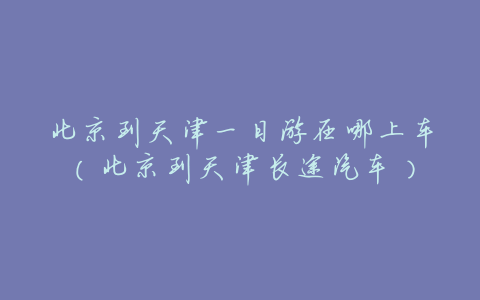 北京到天津一日游在哪上车(北京到天津长途汽车)