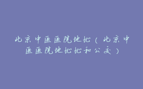 北京中医医院地址(北京中医医院地址址和公交)