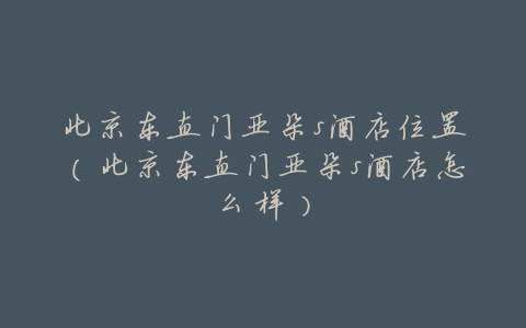 北京东直门亚朵s酒店位置(北京东直门亚朵s酒店怎么样)