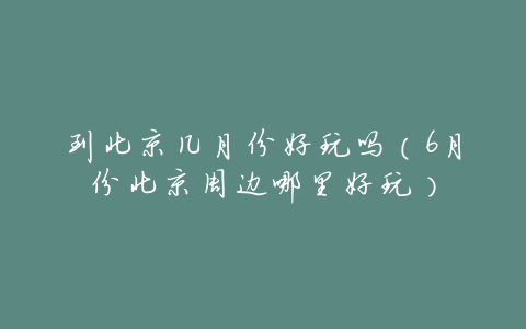 到北京几月份好玩吗(6月份北京周边哪里好玩)