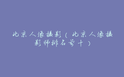 北京人像摄影（北京人像摄影师排名前十）
