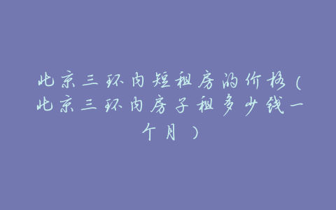 北京三环内短租房的价格(北京三环内房子租多少钱一个月)