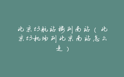 北京t3航站楼到南站(北京t3机场到北京南站怎么走)