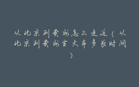 从北京到贵州怎么走近(从北京到贵州坐火车多长时间)