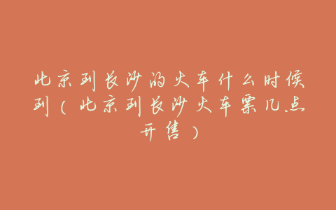 北京到长沙的火车什么时候到(北京到长沙火车票几点开售)