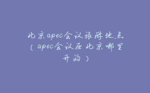 北京apec会议旅游地点(apec会议在北京哪里开的)