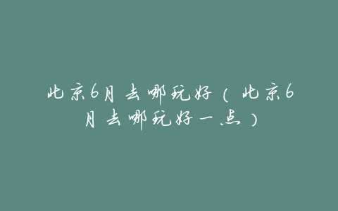 北京6月去哪玩好(北京6月去哪玩好一点)