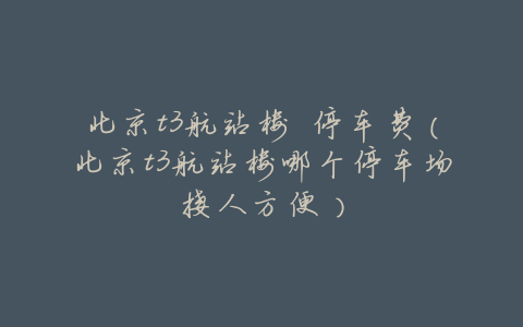 北京t3航站楼 停车费(北京t3航站楼哪个停车场接人方便)