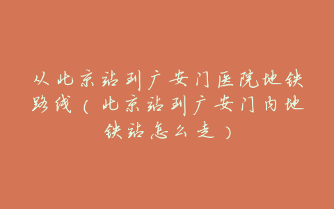 从北京站到广安门医院地铁路线（北京站到广安门内地铁站怎么走）