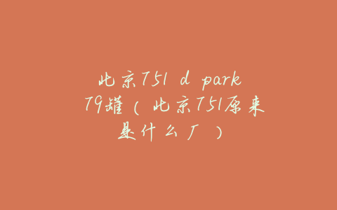 北京751 d park 79罐（北京751原来是什么厂）