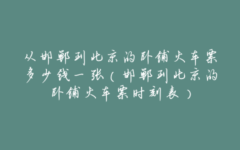 从邯郸到北京的卧铺火车票多少钱一张(邯郸到北京的卧铺火车票时刻表)