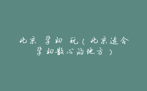 北京 孕妇 玩(北京适合孕妇散心的地方)