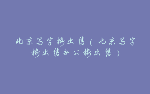 北京写字楼出售(北京写字楼出售办公楼出售)