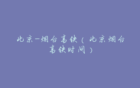 北京-烟台高铁(北京烟台高铁时间)