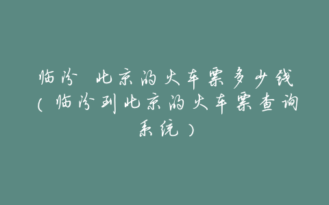 临汾 北京的火车票多少钱(临汾到北京的火车票查询系统)